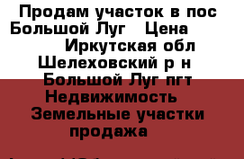 Продам участок в пос.Большой Луг › Цена ­ 150 000 - Иркутская обл., Шелеховский р-н, Большой Луг пгт Недвижимость » Земельные участки продажа   